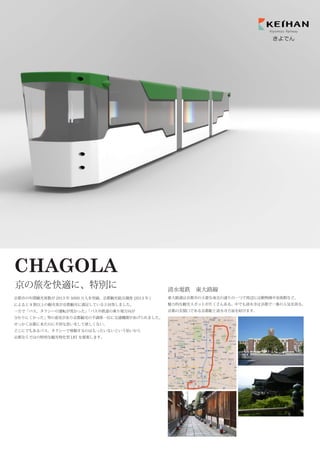 京都市の年間観光客数が 2013 年 5000 万人を突破。京都観光総合調査 (2013 年 )
によると 9 割以上の観光客が京都観光に満足していると回答しました。
一方で「バス、タクシーの運転が荒かった」「バスや鉄道の乗り場方向が
分かりにくかった」等の意見があり京都観光の不満第一位に交通機関があげられました。
せっかく京都に来たのに不快な思いをして欲しくない、
どこにでもあるバス、タクシーで移動するのはもったいないという思いから
京都ならではの特別な観光特化型 LRT を提案します。
CHAGOLA
京の旅を快適に、特別に
Kiyomizu Railway
きよでん
東大路通は京都市の主要な南北の通りの一つで周辺には動物園や美術館など、
魅力的な観光スポットがたくさんある。中でも清水寺は京都で一番の人気を誇る。
京都の玄関口である京都駅と清水寺方面を結びます。
清水電鉄 東大路線
 
