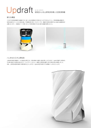 Updraft 低気圧による上昇気流を模した空気清浄機
ユーピードラフト
これまでの空気清浄機では風量が少なく遠くにある浮遊物を引き寄せることができませんでした。空気清浄機は部屋中の
空気を巡回させフィルタに空気を通して浮遊物を取り除くプロダクトです。部屋中の空気を清浄するには強力な循環気流が
必要になります。二重反転ファンを用いることで空気を動かすために強力な風量を実現しました。
ハレをもたらす上昇気流
上昇気流の発生の要因の 1 つに低気圧が挙げられ、空気が集まり衝突し空気が押し上げられます。Updrft( 英語で上昇気流 )
その時に発生する空気の流れをモチーフにデザインしました。実際の上昇気流の動きと同じ空気の流れを再現しました。
本来、上昇気流は雲を発達させ悪天候をもたらしますが、Updraft 強力な吸引力では部屋にハレをもたらします。
内部構造
新たな構造
 