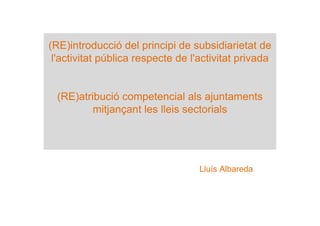 (RE)introducció del principi de subsidiarietat de
l'activitat pública respecte de l'activitat privada
(RE)atribució competencial als ajuntaments
mitjançant les lleis sectorials
Lluís Albareda
 