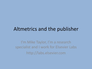 Altmetrics and the publisher

   I’m Mike Taylor, I’m a research
specialist and I work for Elsevier Labs
       http://labs.elsevier.com
 