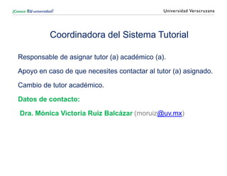 Coordinadora del Sistema Tutorial
Responsable de asignar tutor (a) académico (a).
Apoyo en caso de que necesites contactar al tutor (a) asignado.
Cambio de tutor académico.
Datos de contacto:
Dra. Mónica Victoria Ruiz Balcázar (moruiz@uv.mx)
 