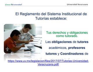 El Reglamento del Sistema Institucional de
Tutorías establece:
Tus derechos y obligaciones
como tutorado.
Las obligaciones de tutores
académicos, profesores
tutores y Coordinadores de
tutoría.
https://www.uv.mx/legislacion/files/2017/07/Tutorias-Universidad-
Veracruzana.pdf/
 