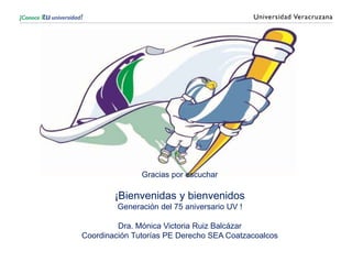 Gracias por escuchar
¡Bienvenidas y bienvenidos
Generación del 75 aniversario UV !
Dra. Mónica Victoria Ruiz Balcázar
Coordinación Tutorías PE Derecho SEA Coatzacoalcos
 