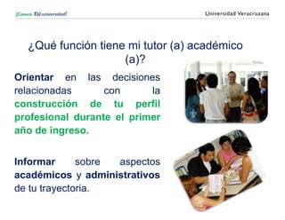¿Qué función tiene mi tutor (a) académico
(a)?
Orientar en las decisiones
relacionadas con la
construcción de tu perfil
profesional durante el primer
año de ingreso.
Informar sobre aspectos
académicos y administrativos
de tu trayectoria.
 