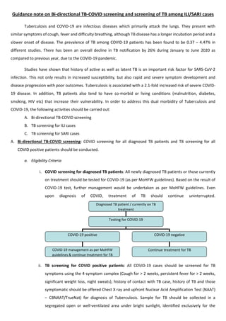 Guidance note on Bi-directional TB-COVID screening and screening of TB among ILI/SARI cases
Tuberculosis and COVID-19 are infectious diseases which primarily attack the lungs. They present with
similar symptoms of cough, fever and difficulty breathing, although TB disease has a longer incubation period and a
slower onset of disease. The prevalence of TB among COVID-19 patients has been found to be 0.37 – 4.47% in
different studies. There has been an overall decline in TB notification by 26% during January to June 2020 as
compared to previous year, due to the COVID-19 pandemic.
Studies have shown that history of active as well as latent TB is an important risk factor for SARS-CoV-2
infection. This not only results in increased susceptibility, but also rapid and severe symptom development and
disease progression with poor outcomes. Tuberculosis is associated with a 2.1-fold increased risk of severe COVID-
19 disease. In addition, TB patients also tend to have co-morbid or living conditions (malnutrition, diabetes,
smoking, HIV etc) that increase their vulnerability. In order to address this dual morbidity of Tuberculosis and
COVID-19, the following activities should be carried out:
A. Bi-directional TB-COVID screening
B. TB screening for ILI cases
C. TB screening for SARI cases
A. Bi-directional TB-COVID screening: COVID screening for all diagnosed TB patients and TB screening for all
COVID positive patients should be conducted.
a. Eligibility Criteria
i. COVID screening for diagnosed TB patients: All newly diagnosed TB patients or those currently
on treatment should be tested for COVID-19 (as per MoHFW guidelines). Based on the result of
COVID-19 test, further management would be undertaken as per MoHFW guidelines. Even
upon diagnosis of COVID, treatment of TB should continue uninterrupted.
ii. TB screening for COVID positive patients: All COVID-19 cases should be screened for TB
symptoms using the 4-symptom complex (Cough for > 2 weeks, persistent fever for > 2 weeks,
significant weight loss, night sweats), history of contact with TB case, history of TB and those
symptomatic should be offered Chest X ray and upfront Nuclear Acid Amplification Test (NAAT)
– CBNAAT/TrueNat) for diagnosis of Tuberculosis. Sample for TB should be collected in a
segregated open or well-ventilated area under bright sunlight, identified exclusively for the
Diagnosed TB patient / currently on TB
treatment
Testing for COVID-19
COVID-19 positive
COVID-19 management as per MoHFW
guidelines & continue treatment for TB
COVID-19 negative
Continue treatment for TB
 