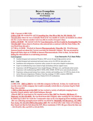 Page 1


                                        Bryce Evangelista
                                          1505 A St, Belmar, NJ
                                              973-970-8344
                               bryceevangelista@gmail.com
                                 serverguy333@yahoo.com



3/08– Current (A BIG LIE)
(3/08 to 5/08 -He worked for ACT Consulting Inc, One River Rd, Ste 303, Brielle, NJ
732-223-2511 where he was eventually fired as he was unable to resolve an incident at a client
site for a week whereas another tech was able to resolve it in just 1 day)
(6/08 to 10/30/08 – He started work for Case Interactive, 16 New Castle St, Farmingdale NJ,
732-256-4407 whose client is Positron who entered into a contract with the State Police. He
was fired from this job )
11/7/08 to 11/20/08 – Worked at Janssen Pharmaceuticals, Titusville, NJ. Fired because
Janssen found out about his 2 arrest warrants for domestic violence. He was arrested by
Hopewell Police dept on 11/20/08 at Janssen Pharmaceuticals. Prior to that, he has been
hiding his whereabouts to avoid being arrested.
Field Engineer                                                          Case Interactive N.J. State Police
    • Installed designed and maintained Windows 2003 servers for papi bridge positron servers.
    • Installed designed and maintained and tested stratus servers for GPS for state police cars.
    • Installation and configuration of positron saftey systems for state police dispatch workstations.
    • Expert in troubleshooting issues related to high end desktop software support issues.
    • Experience with HP Management Tools, Insight Manager, HP Open view, and Remedy ticket system.
    •   Experience with troubleshooting DHCP, WINS, DNS, SNMP, TCP/IP server and network protocols.
    •   Experience setting up and testing Cisco routers, switches and installing cisco 5.0 VPN for clients of site.
    •   Active Directory (migrations), Windows Vista-Xp, exchange 5.5-2003, windows 2000/2003.
    •   Installation and configuration of Linux Ubuntu 8.0.4 LTS workstations.


8/03 – 3/08
(A BIG LIE. 2003 to 2004 he was with this company in Hawaii. At time, he would state he
was the owner of this company but would eventually switch this to a Systems Eng/Sr Field
Eng when needed.
 ( 2005 to 2006 then up to Feb 2007, he has worked a variety of odd jobs ranging from a
Security Guard, painter and a hotel bellman, Hawaii)
 (March 2007 he went back to NJ, started work in May 2007 for Databit, 200 Route 17,
Mahwah, NJ 201-529-8050. He was fired from this company after working for one month as
he failed up to show for work for 3 consecutive days as he was doped up from smoking crack)
 (He was collecting unemployment until he was hired by Mindshift, 915 Broadway, Ste 1900,
New York, NY 212-253-3500 in December 2007. He was fired after only 2 days of working as
they found out that he lied about his SSN. Bryce maintains 2 SSN. He gave them his fake one
– 121-52-6331. His real SSN is 121-62-5331.
 