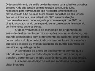 O desenvolvimento de anéis de deslizamento para substituir os cabos
de raios X de alta tensão permite rotação contínua do tubo,
necessária para varredura do tipo helicoidal. Anteriormente o
movimento do tubo de raios X era restrito por cabos de alta tensão
fixados, e limitado a uma rotação de 360° em uma direção
compreendendo um corte, seguida por outra rotação de 360° na
direção oposta, criando um segundo corte com o paciente movendo
um incremento entre os cortes.
 