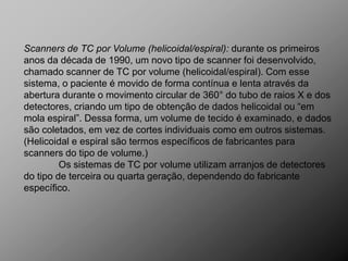 Scanners de TC por Volume (helicoidal/espiral): durante os primeiros
anos da década de 1990, um novo tipo de scanner foi desenvolvido,
chamado scanner de TC por volume (helicoidal/espiral). Com esse
sistema, o paciente é movido de forma contínua e lenta através da
abertura durante o movimento circular de 360° do tubo de raios X e dos
detectores, criando um tipo de obtenção de dados helicoidal ou “em
mola espiral”. Dessa forma, um volume de tecido é examinado, e dados
são coletados, em vez de cortes individuais como em outros sistemas.
(Helicoidal e espiral são termos específicos de fabricantes para
scanners do tipo de volume.)
         Os sistemas de TC por volume utilizam arranjos de detectores
do tipo de terceira ou quarta geração, dependendo do fabricante
específico.
 