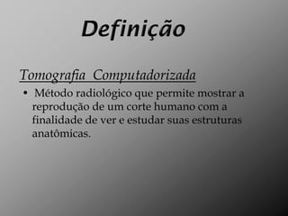 Tomografia Computadorizada
• Método radiológico que permite mostrar a
  reprodução de um corte humano com a
  finalidade de ver e estudar suas estruturas
  anatômicas.
 