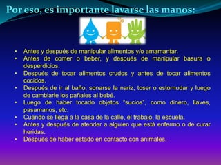 Por eso, es importante lavarse las manos: 
• Antes y después de manipular alimentos y/o amamantar. 
• Antes de comer o beber, y después de manipular basura o 
desperdicios. 
• Después de tocar alimentos crudos y antes de tocar alimentos 
cocidos. 
• Después de ir al baño, sonarse la nariz, toser o estornudar y luego 
de cambiarle los pañales al bebé. 
• Luego de haber tocado objetos “sucios”, como dinero, llaves, 
pasamanos, etc. 
• Cuando se llega a la casa de la calle, el trabajo, la escuela. 
• Antes y después de atender a alguien que está enfermo o de curar 
heridas. 
• Después de haber estado en contacto con animales. 
 