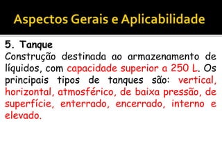 5. Tanque
Construção destinada ao armazenamento de
líquidos, com capacidade superior a 250 L. Os
principais tipos de tanques são: vertical,
horizontal, atmosférico, de baixa pressão, de
superfície, enterrado, encerrado, interno e
elevado.
 
