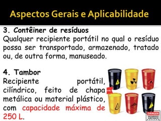 3. Contêiner de resíduos
Qualquer recipiente portátil no qual o resíduo
possa ser transportado, armazenado, tratado
ou, de outra forma, manuseado.
4. Tambor
Recipiente portátil,
cilíndrico, feito de chapa
metálica ou material plástico,
com capacidade máxima de
250 L.
 
