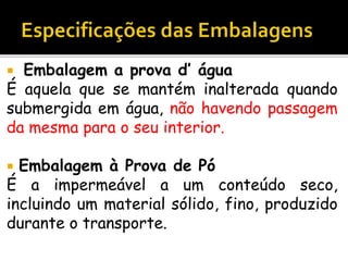  Embalagem a prova d’ água
É aquela que se mantém inalterada quando
submergida em água, não havendo passagem
da mesma para o seu interior.
 Embalagem à Prova de Pó
É a impermeável a um conteúdo seco,
incluindo um material sólido, fino, produzido
durante o transporte.
 