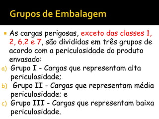  As cargas perigosas, exceto das classes 1,
2, 6.2 e 7, são divididas em três grupos de
acordo com a periculosidade do produto
envasado:
a) Grupo I - Cargas que representam alta
periculosidade;
b) Grupo II - Cargas que representam média
periculosidade; e
c) Grupo III - Cargas que representam baixa
periculosidade.
 