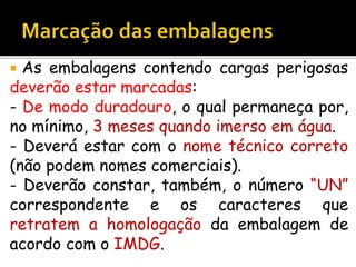  As embalagens contendo cargas perigosas
deverão estar marcadas:
- De modo duradouro, o qual permaneça por,
no mínimo, 3 meses quando imerso em água.
- Deverá estar com o nome técnico correto
(não podem nomes comerciais).
- Deverão constar, também, o número “UN”
correspondente e os caracteres que
retratem a homologação da embalagem de
acordo com o IMDG.
 