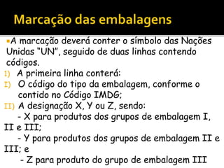 A marcação deverá conter o símbolo das Nações
Unidas “UN”, seguido de duas linhas contendo
códigos.
1) A primeira linha conterá:
I) O código do tipo da embalagem, conforme o
contido no Código IMDG;
II) A designação X, Y ou Z, sendo:
- X para produtos dos grupos de embalagem I,
II e III;
- Y para produtos dos grupos de embalagem II e
III; e
- Z para produto do grupo de embalagem III
 