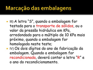  III) A letra “S”, quando a embalagem for
testada para o transporte de sólidos, ou o
valor da pressão hidráulica em KPa,
arredondado para o múltiplo de 10 KPa mais
próximo, quando a embalagem for
homologada neste teste;
 IV) Os dois dígitos do ano de fabricação da
embalagem. Quando a embalagem for
recondicionada, deverá conter a letra “R” e
o ano do recondicionamento.
 