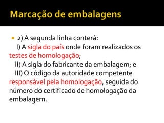  2) A segunda linha conterá:
I) A sigla do país onde foram realizados os
testes de homologação;
II) A sigla do fabricante da embalagem; e
III) O código da autoridade competente
responsável pela homologação, seguida do
número do certificado de homologação da
embalagem.
 