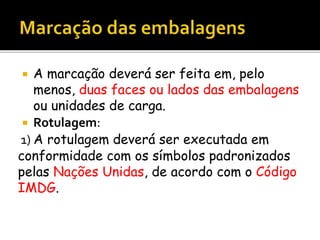  A marcação deverá ser feita em, pelo
menos, duas faces ou lados das embalagens
ou unidades de carga.
 Rotulagem:
1) A rotulagem deverá ser executada em
conformidade com os símbolos padronizados
pelas Nações Unidas, de acordo com o Código
IMDG.
 