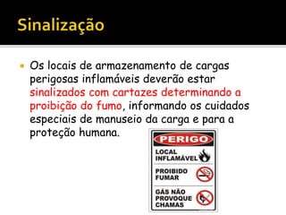  Os locais de armazenamento de cargas
perigosas inflamáveis deverão estar
sinalizados com cartazes determinando a
proibição do fumo, informando os cuidados
especiais de manuseio da carga e para a
proteção humana.
 