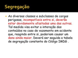  As diversas classes e subclasses de cargas
perigosas, incompatíveis entre si, deverão
estar devidamente afastadas uma das outras.
Tal medida visa evitar a interação dos
conteúdos no caso de vazamento em acidente
que, reagindo entre si, poderiam causar um
dano ainda maior. Deverá ser seguida a tabela
de segregação constante do Código IMDG .
 