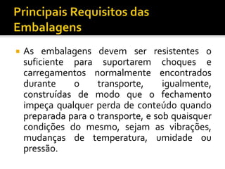  As embalagens devem ser resistentes o
suficiente para suportarem choques e
carregamentos normalmente encontrados
durante o transporte, igualmente,
construídas de modo que o fechamento
impeça qualquer perda de conteúdo quando
preparada para o transporte, e sob quaisquer
condições do mesmo, sejam as vibrações,
mudanças de temperatura, umidade ou
pressão.
 