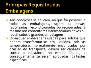  Tais condições se aplicam, no que for possível, a
todas as embalagens, sejam as novas,
reutilizadas, recondicionadas ou recuperadas, e
mesmo aos contentores intermediários novos ou
reutilizados e grandes embalagens.
 Quaisquer embalagens usadas para sólidos que
podem transformar-se em líquidos, sob as
temperaturas normalmente encontradas por
ocasião do transporte, devem ser capazes de
conter a substância no estado líquido, e
consequentemente, serem aprovadas nos testes
específicos.
 