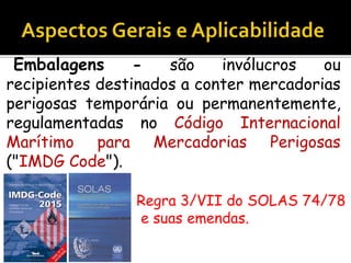 Embalagens - são invólucros ou
recipientes destinados a conter mercadorias
perigosas temporária ou permanentemente,
regulamentadas no Código Internacional
Marítimo para Mercadorias Perigosas
("IMDG Code").
Regra 3/VII do SOLAS 74/78
e suas emendas.
 