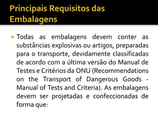  Todas as embalagens devem conter as
substâncias explosivas ou artigos, preparadas
para o transporte, devidamente classificadas
de acordo com a última versão do Manual de
Testes e Critérios da ONU (Recommendations
on the Transport of Dangerous Goods -
Manual of Tests and Criteria). As embalagens
devem ser projetadas e confeccionadas de
forma que:
 