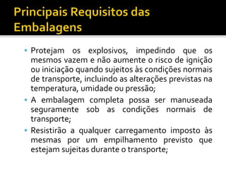  Protejam os explosivos, impedindo que os
mesmos vazem e não aumente o risco de ignição
ou iniciação quando sujeitos às condições normais
de transporte, incluindo as alterações previstas na
temperatura, umidade ou pressão;
 A embalagem completa possa ser manuseada
seguramente sob as condições normais de
transporte;
 Resistirão a qualquer carregamento imposto às
mesmas por um empilhamento previsto que
estejam sujeitas durante o transporte;
 