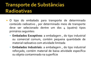  O tipo do embalado para transporte de determinado
conteúdo radioativo , por determinado meio de transporte
deve ser selecionado dentre um dos 4 (quatro) tipos
primários seguintes:
 Embalados Exceptivos: a embalagem , do tipo industrial
ou comercial comum, contém pequena quantidade de
material radioativo com atividade limitada
 Embalados Industriais: a embalagem , do tipo industrial
reforçado, contém material de baixa atividade específica
ou objeto contaminado na superfície
 