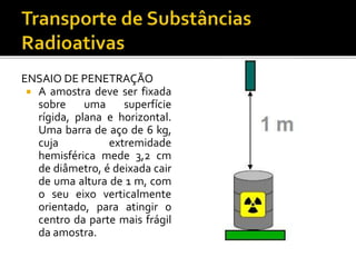 ENSAIO DE PENETRAÇÃO
 A amostra deve ser fixada
sobre uma superfície
rígida, plana e horizontal.
Uma barra de aço de 6 kg,
cuja extremidade
hemisférica mede 3,2 cm
de diâmetro, é deixada cair
de uma altura de 1 m, com
o seu eixo verticalmente
orientado, para atingir o
centro da parte mais frágil
da amostra.
 