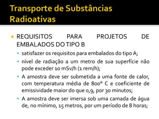  REQUISITOS PARA PROJETOS DE
EMBALADOS DOTIPO B
 satisfazer os requisitos para embalados do tipo A;
 nível de radiação a um metro de sua superfície não
pode exceder 10 mSv/h (1 rem/h);
 A amostra deve ser submetida a uma fonte de calor,
com temperatura média de 800° C e coeficiente de
emissividade maior do que 0,9, por 30 minutos;
 A amostra deve ser imersa sob uma camada de água
de, no mínimo, 15 metros, por um período de 8 horas;
 
