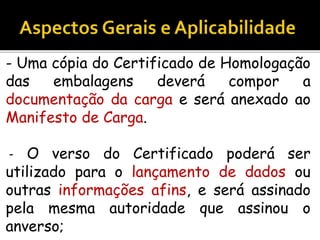 - Uma cópia do Certificado de Homologação
das embalagens deverá compor a
documentação da carga e será anexado ao
Manifesto de Carga.
- O verso do Certificado poderá ser
utilizado para o lançamento de dados ou
outras informações afins, e será assinado
pela mesma autoridade que assinou o
anverso;
 