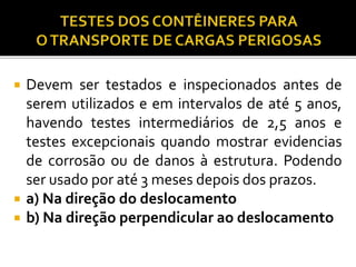  Devem ser testados e inspecionados antes de
serem utilizados e em intervalos de até 5 anos,
havendo testes intermediários de 2,5 anos e
testes excepcionais quando mostrar evidencias
de corrosão ou de danos à estrutura. Podendo
ser usado por até 3 meses depois dos prazos.
 a) Na direção do deslocamento
 b) Na direção perpendicular ao deslocamento
 