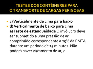  c)Verticalmente de cima para baixo
 d)Verticalmente de baixo para cima
e)Teste de estanqueidade O invólucro deve
ser submetido a uma pressão de ar
comprimido correspondente a 25% da PMTA
durante um período de 15 minutos. Não
poderá haver vazamento de ar; e
 