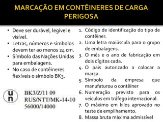 • Deve ser durável, legível e
visível.
• Letras, números e símbolos
devem ter ao menos 24 cm.
• Símbolo das Nações Unidas
para embalagens.
• No caso de contêineres
flexíveis o símbolo BK3.
1. Código de identificação do tipo de
contêiner.
2. Uma letra maiúscula para o grupo
de embalagens.
3. O mês e o ano de fabricação em
dois dígitos cada.
4. O pais autorizado a colocar a
marca.
5. Símbolo da empresa que
manufaturou o contêiner
6. Numeração previsto para os
veículos em tráfego internacional.
7. O máximo em kilos aprovado no
teste de empilhamento.
8. Massa bruta máxima admissível
 