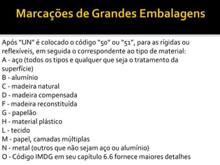 Após “UN” é colocado o código “50” ou “51”, para as rígidas ou
reflexíveis, em seguida o correspondente ao tipo de material:
A - aço (todos os tipos e qualquer que seja o tratamento da
superfície)
B - alumínio
C - madeira natural
D - madeira compensada
F - madeira reconstituída
G - papelão
H - material plástico
L - tecido
M - papel, camadas múltiplas
N - metal (outros que não sejam aço ou alumínio)
O - Código IMDG em seu capítulo 6.6 fornece maiores detalhes
 