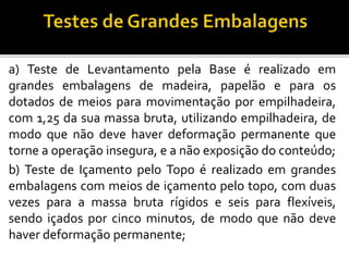 a) Teste de Levantamento pela Base é realizado em
grandes embalagens de madeira, papelão e para os
dotados de meios para movimentação por empilhadeira,
com 1,25 da sua massa bruta, utilizando empilhadeira, de
modo que não deve haver deformação permanente que
torne a operação insegura, e a não exposição do conteúdo;
b) Teste de Içamento pelo Topo é realizado em grandes
embalagens com meios de içamento pelo topo, com duas
vezes para a massa bruta rígidos e seis para flexíveis,
sendo içados por cinco minutos, de modo que não deve
haver deformação permanente;
 