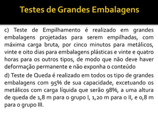 c) Teste de Empilhamento é realizado em grandes
embalagens projetadas para serem empilhadas, com
máxima carga bruta, por cinco minutos para metálicos,
vinte e oito dias para embalagens plásticas e vinte e quatro
horas para os outros tipos, de modo que não deve haver
deformação permanente e não exponha o conteúdo
d) Teste de Queda é realizado em todos os tipo de grandes
embalagens com 95% de sua capacidade, excetuando os
metálicos com carga líquida que serão 98%, a uma altura
de queda de 1,8 m para o grupo I, 1,20 m para o II, e 0,8 m
para o grupo III.
 