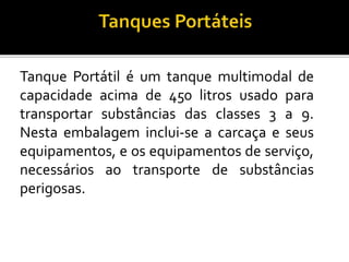 Tanque Portátil é um tanque multimodal de
capacidade acima de 450 litros usado para
transportar substâncias das classes 3 a 9.
Nesta embalagem inclui-se a carcaça e seus
equipamentos, e os equipamentos de serviço,
necessários ao transporte de substâncias
perigosas.
 