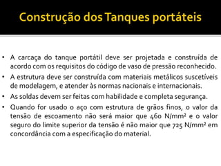 • A carcaça do tanque portátil deve ser projetada e construída de
acordo com os requisitos do código de vaso de pressão reconhecido.
• A estrutura deve ser construída com materiais metálicos suscetíveis
de modelagem, e atender às normas nacionais e internacionais.
• As soldas devem ser feitas com habilidade e completa segurança.
• Quando for usado o aço com estrutura de grãos finos, o valor da
tensão de escoamento não será maior que 460 N/mm² e o valor
seguro do limite superior da tensão é não maior que 725 N/mm² em
concordância com a especificação do material.
 