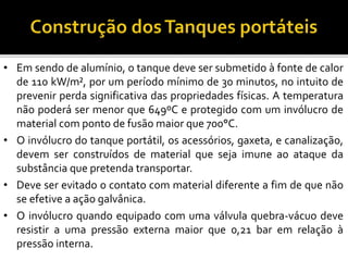 • Em sendo de alumínio, o tanque deve ser submetido à fonte de calor
de 110 kW/m², por um período mínimo de 30 minutos, no intuito de
prevenir perda significativa das propriedades físicas. A temperatura
não poderá ser menor que 649ºC e protegido com um invólucro de
material com ponto de fusão maior que 700°C.
• O invólucro do tanque portátil, os acessórios, gaxeta, e canalização,
devem ser construídos de material que seja imune ao ataque da
substância que pretenda transportar.
• Deve ser evitado o contato com material diferente a fim de que não
se efetive a ação galvânica.
• O invólucro quando equipado com uma válvula quebra-vácuo deve
resistir a uma pressão externa maior que 0,21 bar em relação à
pressão interna.
 