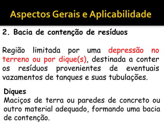 2. Bacia de contenção de resíduos
Região limitada por uma depressão no
terreno ou por dique(s), destinada a conter
os resíduos provenientes de eventuais
vazamentos de tanques e suas tubulações.
Diques
Maciços de terra ou paredes de concreto ou
outro material adequado, formando uma bacia
de contenção.
 
