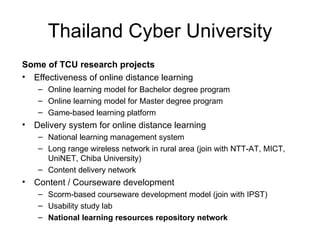 Thailand Cyber University
Some of TCU research projects
• Effectiveness of online distance learning
     – Online learning model for Bachelor degree program
     – Online learning model for Master degree program
     – Game-based learning platform
•   Delivery system for online distance learning
     – National learning management system
     – Long range wireless network in rural area (join with NTT-AT, MICT,
       UniNET, Chiba University)
     – Content delivery network
•   Content / Courseware development
     – Scorm-based courseware development model (join with IPST)
     – Usability study lab
     – National learning resources repository network
 