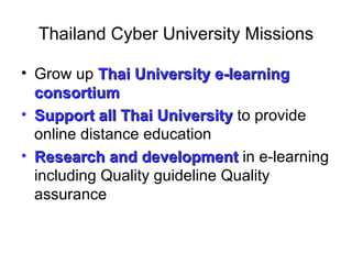 Thailand Cyber University Missions

• Grow up Thai University e-learning
  consortium
• Support all Thai University to provide
  online distance education
• Research and development in e-learning
  including Quality guideline Quality
  assurance
 