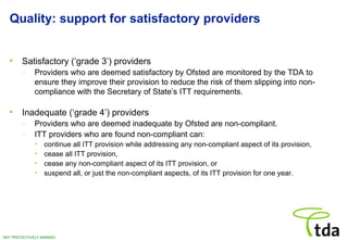 Quality: support for satisfactory providers Satisfactory (‘grade 3’) providers Providers who are deemed satisfactory by Ofsted are monitored by the TDA to ensure they improve their provision to reduce the risk of them slipping into non-compliance with the Secretary of State’s ITT requirements. Inadequate (‘grade 4’) providers Providers who are deemed inadequate by Ofsted are non-compliant. ITT providers who are found non-compliant can:  continue all ITT provision while addressing any non-compliant aspect of its provision, cease all ITT provision, cease any non-compliant aspect of its ITT provision, or suspend all, or just the non-compliant aspects, of its ITT provision for one year. 