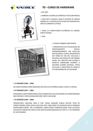 TD - CURSO DE HARDWARE
                                » EM 1905

                                » AMBROSE FLEMING (ELETRÔNICO E FÍSICO BRITÂNICO)

                                » COM ISSO É POSSÍVEL CRIAR O SISTEMA DE CÓDIGO
                                BINÁRIO 0 E 1 ATRAVÉS DA DETECÇÃO DA PASSAGEM OU
                                NÃO DE CORRENTE ELÉTRICA.



                                » ENIAC (1º COMPUTADOR ELETRÔNICO DE GRANDE
                                PORTE CRIADO)

                                » 1946



                                              » CHARLES BABBAGE (BRITANICO)

                                              » APRESENTAVA ALTA VELOCIDADE NO
                                              PROCESSAMENTO             DIGITAL
                                              APROXIMADAMENTE 200 CÁLCULOS
                                              POR SEGUNDO. O ENIAC APRESENTAVA
                                              EM TORNO DE 200 MIL VALVULAS E
                                              OCUPAVA UM ESPAÇO DE UM GRANDE
                                              SALÃO. SEU OBJETIVO ERA AJUDAR O
                                              EXERCITO AMERICANO DURANTE A
                                              SEGUNDA GUERRA MUNDIAL. PODIA
                                              CALCULAR A TRAJETORIA OU ÂNGULO
                                              DE UMA BOMBA EM 20 SEGUNDOS




» 1ª GERAÇÃO (1946 – 1956)

OS COMPUTADORES ERAM BASEADOS EM VÁVULA ELETRÔNICA (ENIAC, EDVAC E UNIVAC)

» 2ª GERAÇÃO (1957 – 1964)

PASSARAM A USAR TRANSISTORES O QUE AUMENTAVA SUA VELOCIDADE ELES ERAM MENORES
MAIS RÁPIDOS E NÃO QUEIMAVAM COM TANTA FACILIDADE

» 3ª GERAÇÃO (1964 – 1984)

TRANSISTORES EVOLUEM PARA O CHIP. NESSA GERAÇÃO SURGIU MUITOS TIPOS DE
COMPUTADORES ONDE ESTAVA INCLUIDO INTEL 4004 ONDE FOI DESENVOLVIDO O PRIMEIRO
MICROCOMPUTADOR. PDP 8 (PRIMEIRO COMPUTADOR COMERCIALIZADO COM SUCESSO!)
SUCESSO DE VENDAS EM 1964 ELE ERA UMA PEQUENA MAQUINA DE 12 BITS! +/- DO TAMANHO
DE UM FRIGOBAR




                                                                                    3
 