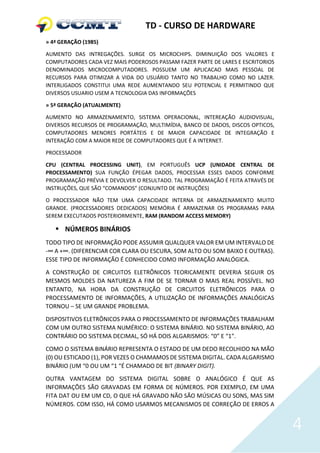 TD - CURSO DE HARDWARE
» 4ª GERAÇÃO (1985)

AUMENTO DAS INTREGAÇÕES. SURGE OS MICROCHIPS. DIMINUIÇÃO DOS VALORES E
COMPUTADORES CADA VEZ MAIS PODEROSOS PASSAM FAZER PARTE DE LARES E ESCRITORIOS
DENOMINADOS MICROCOMPUTADORES. POSSUEM UM APLICACAO MAIS PESSOAL DE
RECURSOS PARA OTIMIZAR A VIDA DO USUÁRIO TANTO NO TRABALHO COMO NO LAZER.
INTERLIGADOS CONSTITUI UMA REDE AUMENTANDO SEU POTENCIAL E PERMITINDO QUE
DIVERSOS USUARIO USEM A TECNOLOGIA DAS INFORMAÇÕES

» 5ª GERAÇÃO (ATUALMENTE)

AUMENTO NO ARMAZENAMENTO, SISTEMA OPERACIONAL, INTEREAÇÃO AUDIOVISUAL,
DIVERSOS RECURSOS DE PROGRAMAÇÃO, MULTIMÍDIA, BANCO DE DADOS, DISCOS OPTICOS,
COMPUTADORES MENORES PORTÁTEIS E DE MAIOR CAPACIDADE DE INTEGRAÇÃO E
INTERAÇÃO COM A MAIOR REDE DE COMPUTADORES QUE É A INTERNET.

PROCESSADOR

CPU (CENTRAL PROCESSING UNIT), EM PORTUGUÊS UCP (UNIDADE CENTRAL DE
PROCESSAMENTO) SUA FUNÇÃO ÉPEGAR DADOS, PROCESSAR ESSES DADOS CONFORME
PROGRAMAÇÃO PRÉVIA E DEVOLVER O RESULTADO. TAL PROGRAMAÇÃO É FEITA ATRAVÉS DE
INSTRUÇÕES, QUE SÃO “COMANDOS” (CONJUNTO DE INSTRUÇÕES)

O PROCESSADOR NÃO TEM UMA CAPACIDADE INTERNA DE ARMAZENAMENTO MUITO
GRANDE. (PROCESSADORES DEDICADOS) MEMÓRIA É ARMAZENAR OS PROGRAMAS PARA
SEREM EXECUTADOS POSTERIORMENTE, RAM (RANDOM ACCESS MEMORY)

    NÚMEROS BINÁRIOS
TODO TIPO DE INFORMAÇÃO PODE ASSUMIR QUALQUER VALOR EM UM INTERVALO DE
-∞ A +∞. (DIFERENCIAR COR CLARA OU ESCURA, SOM ALTO OU SOM BAIXO E OUTRAS).
ESSE TIPO DE INFORMAÇÃO É CONHECIDO COMO INFORMAÇÃO ANALÓGICA.
A CONSTRUÇÃO DE CIRCUITOS ELETRÔNICOS TEORICAMENTE DEVERIA SEGUIR OS
MESMOS MOLDES DA NATUREZA A FIM DE SE TORNAR O MAIS REAL POSSÍVEL. NO
ENTANTO, NA HORA DA CONSTRUÇÃO DE CIRCUITOS ELETRÔNICOS PARA O
PROCESSAMENTO DE INFORMAÇÕES, A UTILIZAÇÃO DE INFORMAÇÕES ANALÓGICAS
TORNOU – SE UM GRANDE PROBLEMA.
DISPOSITIVOS ELETRÔNICOS PARA O PROCESSAMENTO DE INFORMAÇÕES TRABALHAM
COM UM OUTRO SISTEMA NUMÉRICO: O SISTEMA BINÁRIO. NO SISTEMA BINÁRIO, AO
CONTRÁRIO DO SISTEMA DECIMAL, SÓ HÁ DOIS ALGARISMOS: “0” E “1”.
COMO O SISTEMA BINÁRIO REPRESENTA O ESTADO DE UM DEDO RECOLHIDO NA MÃO
(0) OU ESTICADO (1), POR VEZES O CHAMAMOS DE SISTEMA DIGITAL. CADA ALGARISMO
BINÁRIO (UM “0 OU UM “1 “É CHAMADO DE BIT (BINARY DIGIT).
OUTRA VANTAGEM DO SISTEMA DIGITAL SOBRE O ANALÓGICO É QUE AS
INFORMAÇÕES SÃO GRAVADAS EM FORMA DE NÚMEROS. POR EXEMPLO, EM UMA
FITA DAT OU EM UM CD, O QUE HÁ GRAVADO NÃO SÃO MÚSICAS OU SONS, MAS SIM
NÚMEROS. COM ISSO, HÁ COMO USARMOS MECANISMOS DE CORREÇÃO DE ERROS A


                                                                                 4
 