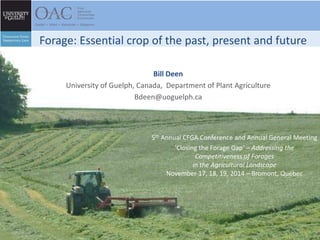 Forage: Essential crop of the past, present and future 
Bill Deen 
University of Guelph, Canada, Department of Plant Agriculture 
Bdeen@uoguelph.ca 
5th Annual CFGA Conference and Annual General Meeting 
‘Closing the Forage Gap’ – Addressing the 
Competitiveness of Forages 
in the Agricultural Landscape 
November 17, 18, 19, 2014 – Bromont, Québec 
 